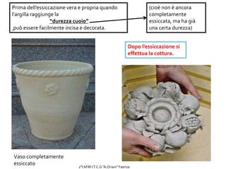 Prima dell’essiccazione vera e propria quando
l’argilla raggiunge la
“durezza cuoio”
può essere facilmente incisa e decorata.
(cioè non è ancora
completamente
essiccata, ma ha già
una certa durezza)
Vaso completamente
essiccato
Dopo l’essiccazione si
effettua la cottura.
2°I AFM I.T.C.G "A.Oriani" Faenza
 