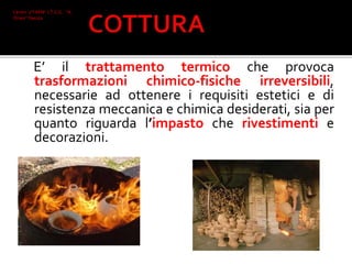 E’ il trattamento termico che provoca
trasformazioni chimico-fisiche irreversibili,
necessarie ad ottenere i requisiti estetici e di
resistenza meccanica e chimica desiderati, sia per
quanto riguarda l’impasto che rivestimenti e
decorazioni.
Ceroni 2°I AFM I.T.C.G. "A.
Oriani" Faenza
 