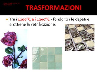  Tra i 1100°C e i 1200°C - fondono i feldspati e
si ottiene la vetrificazione.
Ceroni 2°I AFM I.T.C.G. "A.
Oriani" Faenza
TRASFORMAZIONI
 