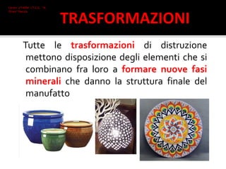 Tutte le trasformazioni di distruzione
mettono disposizione degli elementi che si
combinano fra loro a formare nuove fasi
minerali che danno la struttura finale del
manufatto
Ceroni 2°I AFM I.T.C.G. "A.
Oriani" Faenza
TRASFORMAZIONI
 