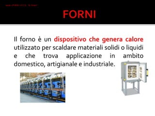 Il forno è un dispositivo che genera calore
utilizzato per scaldare materiali solidi o liquidi
e che trova applicazione in ambito
domestico, artigianale e industriale.
Iacob 2°I AFM I.T.C.G. "A. Oriani"
Faenza
 