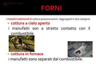 I metodi tradizionali di cottura possono essere raggruppati in due categorie
 cottura a cielo aperto
i manufatti son a stretto contatto con il
combustibile
 cottura in fornace
i manufatti sono separati dal combustibile.
Iacob 2°I AFM I.T.C.G. "A. Oriani"
Faenza
 