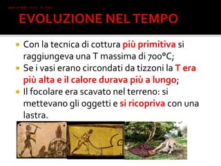  Con la tecnica di cottura più primitiva si
raggiungeva una T massima di 700°C;
 Se i vasi erano circondati da tizzoni la T era
più alta e il calore durava più a lungo;
 Il focolare era scavato nel terreno: si
mettevano gli oggetti e si ricopriva con una
lastra.
Iacob 2°I AFM I.T.C.G. "A. Oriani"
Faenza
 