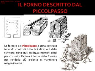 La fornace del Piccolpasso è stata costruita
tenendo conto di tutte le indicazioni dello
scrittore: sono stati utilizzati mattoni crudi
per costruire l’anima interna della fornace
per renderla più isolante e mantenere
meglio il calore.
Iacob 2°I AFM I.T.C.G. "A. Oriani"
Faenza
 
