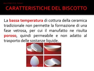 La bassa temperatura di cottura della ceramica
tradizionale non permette la formazione di una
fase vetrosa, per cui il manufatto ne risulta
poroso, quindi permeabile e non adatto al
trasporto delle sostanze liquide.
Mone 2°I AFM I.T.C.G. "A. Oriani"
Faenza
 