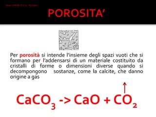 Per porosità si intende l’insieme degli spazi vuoti che si
formano per l’addensarsi di un materiale costituito da
cristalli di forme o dimensioni diverse quando si
decompongono sostanze, come la calcite, che danno
origine a gas
CaCO3 -> CaO + CO2
Mone 2°I AFM I.T.C.G. "A. Oriani"
Faenza
 