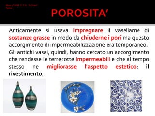 Anticamente si usava impregnare il vasellame di
sostanze grasse in modo da chiuderne i pori ma questo
accorgimento di impermeabilizzazione era temporaneo.
Gli antichi vasai, quindi, hanno cercato un accorgimento
che rendesse le terrecotte impermeabili e che al tempo
stesso ne migliorasse l'aspetto estetico: il
rivestimento.
Mone 2°I AFM I.T.C.G. "A. Oriani"
Faenza
 