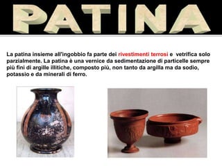 La patina insieme all'ingobbio fa parte dei rivestimenti terrosi e vetrifica solo
parzialmente. La patina è una vernice da sedimentazione di particelle sempre
più fini di argille illitiche, composto più, non tanto da argilla ma da sodio,
potassio e da minerali di ferro.
I.T.C.G. A.Oriani,
Simone Guidi, 2^I
 