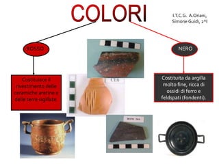 ROSSO
Costituisce il
rivestimento delle
ceramiche aretine e
delle terre sigillate.
NERO
Costituita da argilla
molto fine, ricca di
ossidi di ferro e
feldspati (fondenti).
I.T.C.G. A.Oriani,
Simone Guidi, 2^I
 