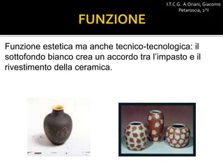 Funzione estetica ma anche tecnico-tecnologica: il
sottofondo bianco crea un accordo tra l’impasto e il
rivestimento della ceramica.
I.T.C.G. A.Oriani, Giacomo
Petaroscia, 2^I
 