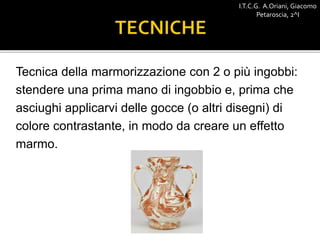 Tecnica della marmorizzazione con 2 o più ingobbi:
stendere una prima mano di ingobbio e, prima che
asciughi applicarvi delle gocce (o altri disegni) di
colore contrastante, in modo da creare un effetto
marmo.
I.T.C.G. A.Oriani, Giacomo
Petaroscia, 2^I
 