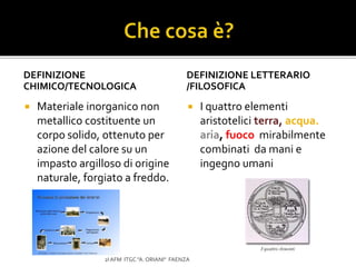 DEFINIZIONE
CHIMICO/TECNOLOGICA
 Materiale inorganico non
metallico costituente un
corpo solido, ottenuto per
azione del calore su un
impasto argilloso di origine
naturale, forgiato a freddo.
DEFINIZIONE LETTERARIO
/FILOSOFICA
 I quattro elementi
aristotelici terra, acqua.
aria, fuoco mirabilmente
combinati da mani e
ingegno umani
2I AFM ITGC "A. ORIANI" FAENZA
 