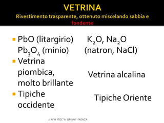  PbO (litargirio)
Pb3O4 (minio)
 Vetrina
piombica,
molto brillante
 Tipiche
occidente
K2O, Na2O
(natron, NaCl)
2I AFM ITGC "A. ORIANI" FAENZA
Vetrina alcalina
Tipiche Oriente
 