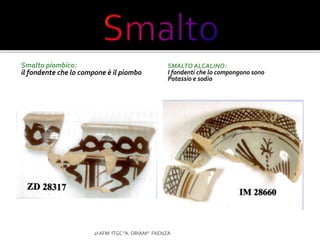 Smalto piombico:
il fondente che lo compone è il piombo
SMALTO ALCALINO:
I fondenti che lo compongono sono
Potassio e sodio
2I AFM ITGC "A. ORIANI" FAENZA
 