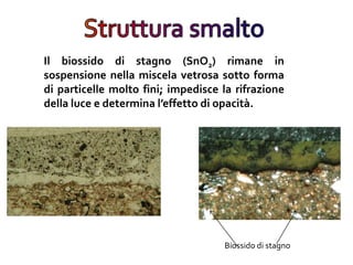 Il biossido di stagno (SnO2) rimane in
sospensione nella miscela vetrosa sotto forma
di particelle molto fini; impedisce la rifrazione
della luce e determina l’effetto di opacità.
Biossido di stagno
 