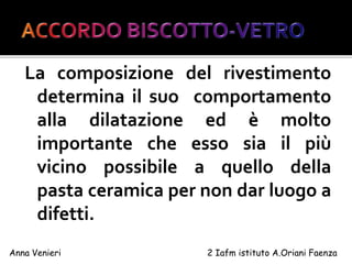 La composizione del rivestimento
determina il suo comportamento
alla dilatazione ed è molto
importante che esso sia il più
vicino possibile a quello della
pasta ceramica per non dar luogo a
difetti.
Anna Venieri 2 Iafm istituto A.Oriani Faenza
 