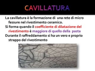 La cavillatura è la formazione di una rete di micro
fessure nel rivestimento ceramico.
Si forma quando il coefficiente di dilatazione del
rivestimento è maggiore di quello della pasta
Durante il raffreddamento si ha un vero e proprio
strappo del rivestimento
 