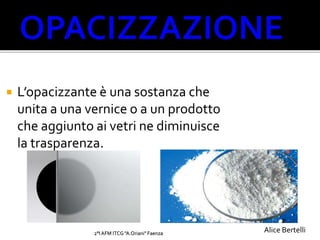 2°I AFM ITCG "A.Oriani" Faenza
 L’opacizzante è una sostanza che
unita a una vernice o a un prodotto
che aggiunto ai vetri ne diminuisce
la trasparenza.
Alice Bertelli
 