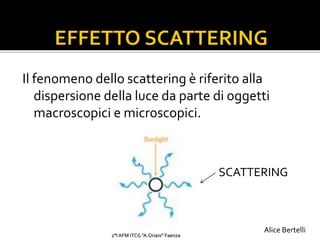 Il fenomeno dello scattering è riferito alla
dispersione della luce da parte di oggetti
macroscopici e microscopici.
SCATTERING
2°I AFM ITCG "A.Oriani" Faenza
Alice Bertelli
 