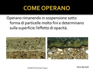 Operano rimanendo in sospensione sotto
forma di particelle molto fini e determinano
sulla superficie l’effetto di opacità.
2°I AFM ITCG "A.Oriani" Faenza Alice Bertelli
 