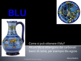 Come si può ottenere il blu?
Alcuni blu si ottengono dai carbonati
basici di rame, per esempio blu egizio
2°I AFM ITCG "A.Oriani" Faenza
Alexia Baldini
 