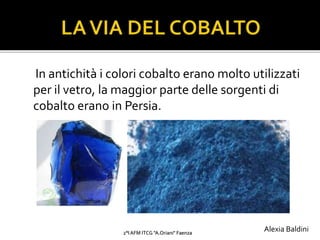 In antichità i colori cobalto erano molto utilizzati
per il vetro, la maggior parte delle sorgenti di
cobalto erano in Persia.
2°I AFM ITCG "A.Oriani" Faenza
Alexia Baldini
 
