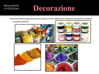 I colori sono miscele di pigmenti ceramici e/o naturali, e di varie materie prime inorganiche macinate fino ad ottenere
una polvere molto fine
Martina Petrilli
2^I ITCG Oriani
 