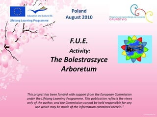 Poland August 2010 F.U.E. Activity: The Bolestraszyce Arboretum This project has been funded with support from the European Commission under the Lifelong Learning Programme. This publication reflects the views only of the author, and the Commission cannot be held responsible for any use which may be made of the information contained therein." 