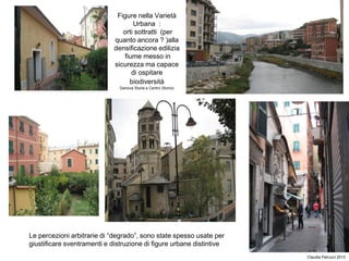 Figure nella Varietà
Urbana :
orti sottratti (per
quanto ancora ? )alla
densificazione edilizia
fiume messo in
sicurezza ma capace
di ospitare
biodiversità
Genova Sturla e Centro Storico
Claudia Petrucci 2013
Le percezioni arbitrarie di “degrado”, sono state spesso usate per
giustificare sventramenti e distruzione di figure urbane distintive
 