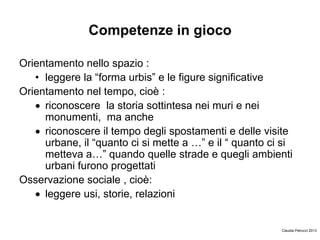 Competenze in gioco
Orientamento nello spazio :
• leggere la “forma urbis” e le figure significative
Orientamento nel tempo, cioè :
riconoscere la storia sottintesa nei muri e nei
monumenti, ma anche
riconoscere il tempo degli spostamenti e delle visite
urbane, il “quanto ci si mette a …” e il “ quanto ci si
metteva a…” quando quelle strade e quegli ambienti
urbani furono progettati
Osservazione sociale , cioè:
leggere usi, storie, relazioni
Claudia Petrucci 2013
 