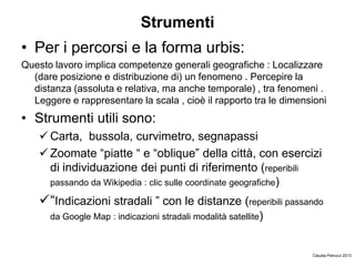Strumenti
• Per i percorsi e la forma urbis:
Questo lavoro implica competenze generali geografiche : Localizzare
(dare posizione e distribuzione di) un fenomeno . Percepire la
distanza (assoluta e relativa, ma anche temporale) , tra fenomeni .
Leggere e rappresentare la scala , cioè il rapporto tra le dimensioni
• Strumenti utili sono:
 Carta, bussola, curvimetro, segnapassi
 Zoomate “piatte “ e “oblique” della città, con esercizi
di individuazione dei punti di riferimento (reperibili
passando da Wikipedia : clic sulle coordinate geografiche)
“Indicazioni stradali ” con le distanze (reperibili passando
da Google Map : indicazioni stradali modalità satellite)
Claudia Petrucci 2013
 