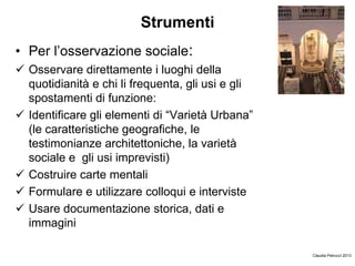 Strumenti
• Per l’osservazione sociale:
 Osservare direttamente i luoghi della
quotidianità e chi li frequenta, gli usi e gli
spostamenti di funzione:
 Identificare gli elementi di “Varietà Urbana”
(le caratteristiche geografiche, le
testimonianze architettoniche, la varietà
sociale e gli usi imprevisti)
 Costruire carte mentali
 Formulare e utilizzare colloqui e interviste
 Usare documentazione storica, dati e
immagini
Claudia Petrucci 2013
 