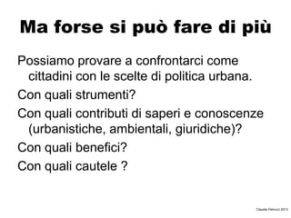 Ma forse si può fare di più
Possiamo provare a confrontarci come
cittadini con le scelte di politica urbana.
Con quali strumenti?
Con quali contributi di saperi e conoscenze
(urbanistiche, ambientali, giuridiche)?
Con quali benefici?
Con quali cautele ?
Claudia Petrucci 2013
 