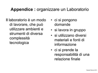 Appendice : organizzare un Laboratorio
Il laboratorio è un modo
di lavorare, che può
utilizzare ambienti e
strumenti di diversa
complessità
tecnologica
• ci si pongono
domande
• si lavora in gruppo
• si utilizzano diversi
materiali e fonti di
informazione
• ci si prende la
responsabilità di una
relazione finale
Claudia Petrucci 2013
 