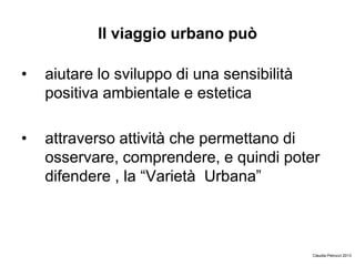 Il viaggio urbano può
• aiutare lo sviluppo di una sensibilità
positiva ambientale e estetica
• attraverso attività che permettano di
osservare, comprendere, e quindi poter
difendere , la “Varietà Urbana”
Claudia Petrucci 2013
 