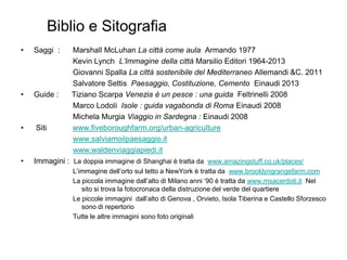 • Saggi : Marshall McLuhan La città come aula Armando 1977
Kevin Lynch L’Immagine della città Marsilio Editori 1964-2013
Giovanni Spalla La città sostenibile del Mediterraneo Allemandi &C. 2011
Salvatore Settis Paesaggio, Costituzione, Cemento Einaudi 2013
• Guide : Tiziano Scarpa Venezia è un pesce : una guida Feltrinelli 2008
Marco Lodoli Isole : guida vagabonda di Roma Einaudi 2008
Michela Murgia Viaggio in Sardegna : Einaudi 2008
• Siti www.fiveboroughfarm.org/urban-agriculture
www.salviamoilpaesaggio.it
www.waldenviaggiapiedi.it
• Immagini : La doppia immagine di Shanghai è tratta da www.amazingstuff.co.uk/places/
L’immagine dell’orto sul tetto a NewYork è tratta da www.brooklyngrangefarm.com
La piccola immagine dall’alto di Milano anni ‘90 è tratta da www.msacerdoti.it Nel
sito si trova la fotocronaca della distruzione del verde del quartiere
Le piccole immagini dall’alto di Genova , Orvieto, Isola Tiberina e Castello Sforzesco
sono di repertorio
Tutte le altre immagini sono foto originali
Biblio e Sitografia
 