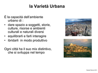 la Varietà Urbana
È la capacità dell’ambiente
urbano di :
• dare spazio a soggetti, storie,
culture, risorse e ambienti
culturali e naturali diversi
• equilibrarli e farli interagire
• ibridarli in modo produttivo
Ogni città ha il suo mix distintivo,
che si sviluppa nel tempo
Claudia Petrucci 2013
 