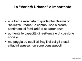 La “Varietà Urbana” è importante
• è la trama nascosta di quella che chiamiano
“bellezza urbana” e contribuisce a creare
sentimenti di familiarità e appartenenza
• aumenta le capacità di resilienza e di coesione
sociale
• ma poggia su equilibri fragili di cui gli stessi
cittadini spesso non sono consapevoli
Claudia Petrucci 2013
 