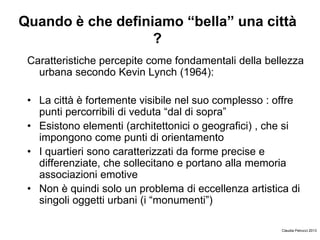 Quando è che definiamo “bella” una città
?
Caratteristiche percepite come fondamentali della bellezza
urbana secondo Kevin Lynch (1964):
• La città è fortemente visibile nel suo complesso : offre
punti percorribili di veduta “dal di sopra”
• Esistono elementi (architettonici o geografici) , che si
impongono come punti di orientamento
• I quartieri sono caratterizzati da forme precise e
differenziate, che sollecitano e portano alla memoria
associazioni emotive
• Non è quindi solo un problema di eccellenza artistica di
singoli oggetti urbani (i “monumenti”)
Claudia Petrucci 2013
 
