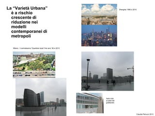 La “Varietà Urbana”
è a rischio
crescente di
riduzione nei
modelli
contemporanei di
metropoli
Claudia Petrucci 2013
Shanghai 1990 e 2010
Milano, il centralissimo “Quartiere Isola” fine anni ‘90 e 2013
Asilo nido
ai piedi del
grattacielo
 