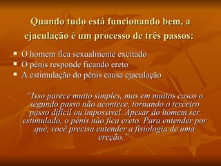 Quando tudo está funcionando bem, a
    ejaculação é um processo de três passos:
   O homem fica sexualmente excitado
   O pênis responde ficando ereto
   A estimulação do pênis causa ejaculação

     “Isso parece muito simples, mas em muitos casos o
      segundo passo não acontece, tornando o terceiro
      passo difícil ou impossível. Apesar do homem ser
    estimulado, o pênis não fica ereto. Para entender por
        que, você precisa entender a fisiologia de uma
                           ereção.”
 