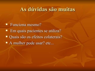 As dúvidas são muitas

   Funciona mesmo?
   Em quais pacientes se utiliza?
   Quais são os efeitos colaterais?
   A mulher pode usar? etc...
 