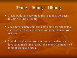 25mg – 50mg – 100mg
   Viagra pode ser encontrado nas seguintes dosagens
    de 25mg, 50mg e 100mg.

   Você deve sempre começar com uma dosagem baixa
    e se caso não tiver efeito deve começar a tomar doses
    maiores.

   A pílula de Viagra é azul em formato de diamante e
    deve ser tomada uma vez por dia entre 30 minutos e 4
    horas antes do ato sexual.
 