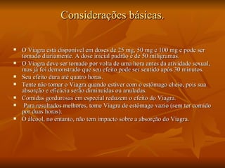 Considerações básicas.

   O Viagra está disponível em doses de 25 mg, 50 mg e 100 mg e pode ser
    tomado diariamente. A dose inicial padrão é de 50 miligramas.
   O Viagra deve ser tomado por volta de uma hora antes da atividade sexual,
    mas já foi demonstrado que seu efeito pode ser sentido após 30 minutos.
   Seu efeito dura até quatro horas.
   Tente não tomar o Viagra quando estiver com o estômago cheio, pois sua
    absorção e eficácia serão diminuídas ou anuladas.
   Comidas gordurosas em especial reduzem o efeito do Viagra.
    Para resultados melhores, tome Viagra de estômago vazio (sem ter comido
    por duas horas).
   O álcool, no entanto, não tem impacto sobre a absorção do Viagra.
 
