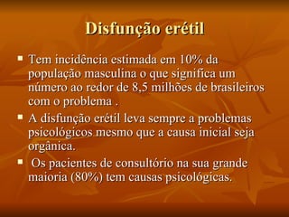 Disfunção erétil
   Tem incidência estimada em 10% da
    população masculina o que significa um
    número ao redor de 8,5 milhões de brasileiros
    com o problema .
   A disfunção erétil leva sempre a problemas
    psicológicos mesmo que a causa inicial seja
    orgânica.
    Os pacientes de consultório na sua grande
    maioria (80%) tem causas psicológicas.
 