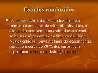 Estudos conduzidos
   De acordo com estudos conduzidos pelo
    fabricante em cerca de três mil indivíduos, a
    droga não atua sem uma estimulaçao sexual e
    se houver sério comprometimento da libido.
    Nestes estudos houve melhora do desempenho
    sexual em cerca de 80 % dos casos, sem
    especificar a causa da disfunção sexual.
 