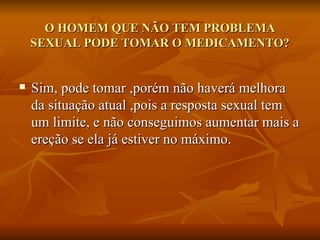 O HOMEM QUE NÃO TEM PROBLEMA
    SEXUAL PODE TOMAR O MEDICAMENTO?


   Sim, pode tomar ,porém não haverá melhora
    da situação atual ,pois a resposta sexual tem
    um limite, e não conseguimos aumentar mais a
    ereção se ela já estiver no máximo.
 