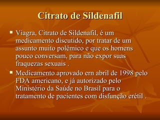 Citrato de Sildenafil
   Viagra, Citrato de Sildenafil, é um
    medicamento discutido, por tratar de um
    assunto muito polêmico e que os homens
    pouco conversam, para não expor suas
    fraquezas sexuais .
   Medicamento aprovado ern abril de 1998 pelo
    FDA americano, e já autorizado pelo
    Ministério da Saúde no Brasil para o
    tratamento de pacientes com disfunção erétil .
 