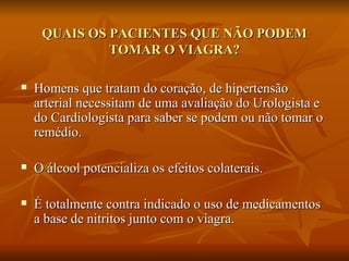 QUAIS OS PACIENTES QUE NÃO PODEM
              TOMAR O VIAGRA?

   Homens que tratam do coração, de hipertensão
    arterial necessitam de uma avaliação do Urologista e
    do Cardiologista para saber se podem ou não tomar o
    remédio.

   O álcool potencializa os efeitos colaterais.

   É totalmente contra indicado o uso de medicamentos
    a base de nitritos junto com o viagra.
 