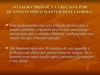 O VIAGRA PROVOCA A EREÇÃO E POR
QUANTO TEMPO O MANTEM DESTA FORMA?


   Este medicamento não tem a função de provocar a
    ereção, portanto, o homem precisa tem uma ereção
    inicial para que o remédio funcione ,prolongando esta
    ereção até que o homem ejacule.

   Ele funciona após uns 50 minutos de sua ingestão e
    prolonga seu efeito por quatro horas no sangue. Se o
    homem tiver outra ereção após a primeira ele mantém
    o seu efeito.
 